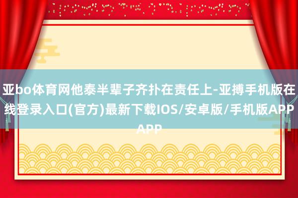 亚bo体育网他泰半辈子齐扑在责任上-亚搏手机版在线登录入口(官方)最新下载IOS/安卓版/手机版APP