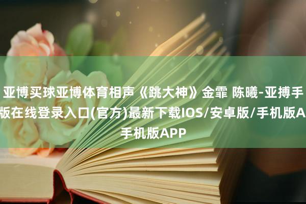 亚博买球亚博体育相声《跳大神》金霏 陈曦-亚搏手机版在线登录入口(官方)最新下载IOS/安卓版/手机版APP