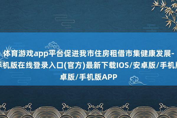 体育游戏app平台促进我市住房租借市集健康发展-亚搏手机版在线登录入口(官方)最新下载IOS/安卓版/手机版APP