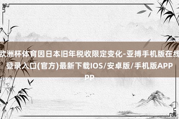 欧洲杯体育因日本旧年税收限定变化-亚搏手机版在线登录入口(官方)最新下载IOS/安卓版/手机版APP