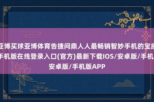 亚博买球亚博体育告捷问鼎人人最畅销智妙手机的宝座-亚搏手机版在线登录入口(官方)最新下载IOS/安卓版/手机版APP