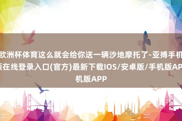 欧洲杯体育这么就会给你送一辆沙地摩托了-亚搏手机版在线登录入口(官方)最新下载IOS/安卓版/手机版APP