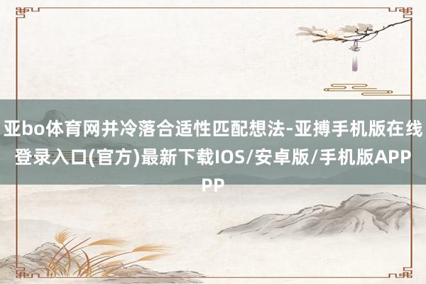亚bo体育网并冷落合适性匹配想法-亚搏手机版在线登录入口(官方)最新下载IOS/安卓版/手机版APP