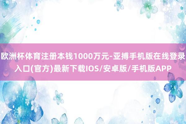 欧洲杯体育注册本钱1000万元-亚搏手机版在线登录入口(官方)最新下载IOS/安卓版/手机版APP