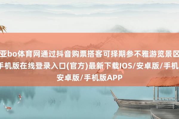 亚bo体育网通过抖音购票搭客可择期参不雅游览景区-亚搏手机版在线登录入口(官方)最新下载IOS/安卓版/手机版APP