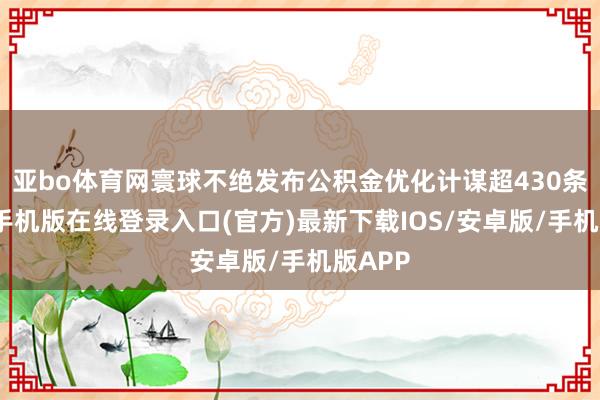 亚bo体育网寰球不绝发布公积金优化计谋超430条-亚搏手机版在线登录入口(官方)最新下载IOS/安卓版/手机版APP