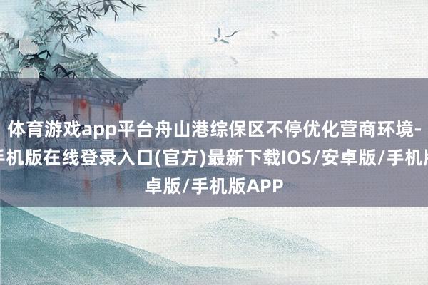 体育游戏app平台舟山港综保区不停优化营商环境-亚搏手机版在线登录入口(官方)最新下载IOS/安卓版/手机版APP