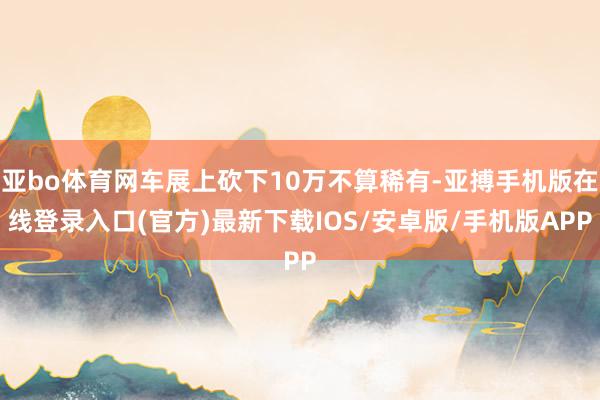 亚bo体育网车展上砍下10万不算稀有-亚搏手机版在线登录入口(官方)最新下载IOS/安卓版/手机版APP