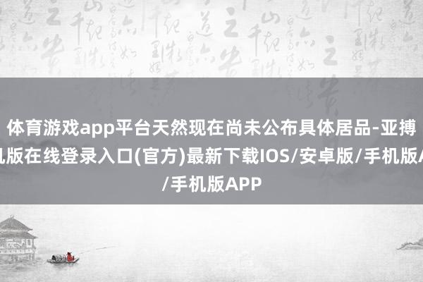 体育游戏app平台天然现在尚未公布具体居品-亚搏手机版在线登录入口(官方)最新下载IOS/安卓版/手机版APP