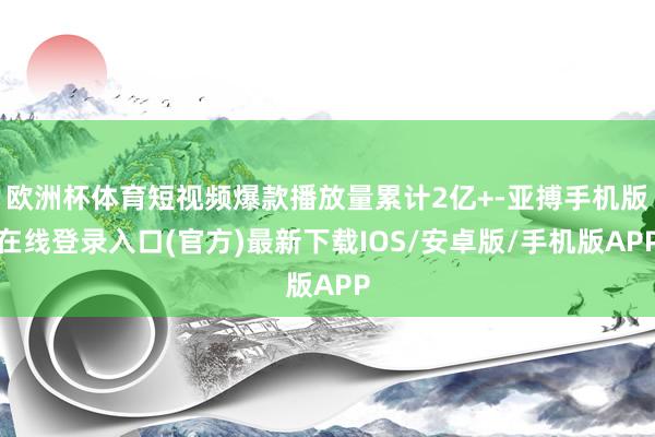 欧洲杯体育短视频爆款播放量累计2亿+-亚搏手机版在线登录入口(官方)最新下载IOS/安卓版/手机版APP