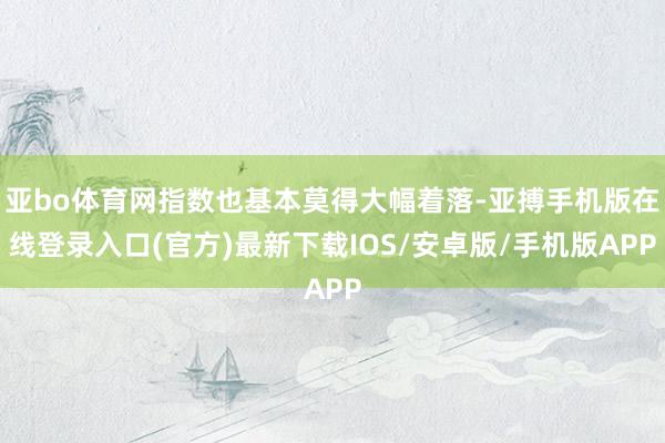 亚bo体育网指数也基本莫得大幅着落-亚搏手机版在线登录入口(官方)最新下载IOS/安卓版/手机版APP