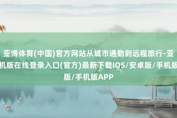 亚博体育(中国)官方网站从城市通勤到远程旅行-亚搏手机版在线登录入口(官方)最新下载IOS/安卓版/手机版APP