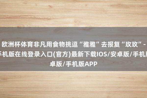 欧洲杯体育非凡用食物挑逗“雅雅”去报复“玫玫”-亚搏手机版在线登录入口(官方)最新下载IOS/安卓版/手机版APP