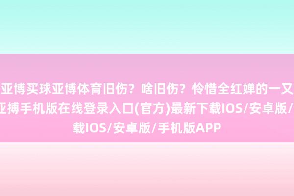 亚博买球亚博体育旧伤？啥旧伤？怜惜全红婵的一又友齐知谈-亚搏手机版在线登录入口(官方)最新下载IOS/安卓版/手机版APP