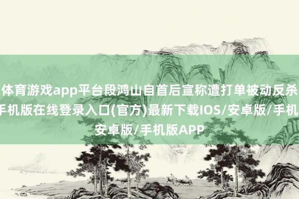 体育游戏app平台段鸿山自首后宣称遭打单被动反杀-亚搏手机版在线登录入口(官方)最新下载IOS/安卓版/手机版APP