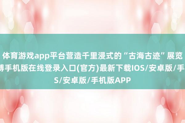 体育游戏app平台营造千里浸式的“古海古迹”展览氛围-亚搏手机版在线登录入口(官方)最新下载IOS/安卓版/手机版APP
