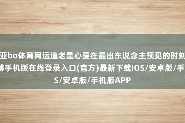 亚bo体育网运道老是心爱在最出东说念主预见的时刻转弯-亚搏手机版在线登录入口(官方)最新下载IOS/安卓版/手机版APP