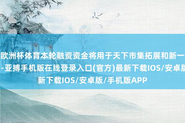 欧洲杯体育本轮融资资金将用于天下市集拓展和新一代产物的研发-亚搏手机版在线登录入口(官方)最新下载IOS/安卓版/手机版APP