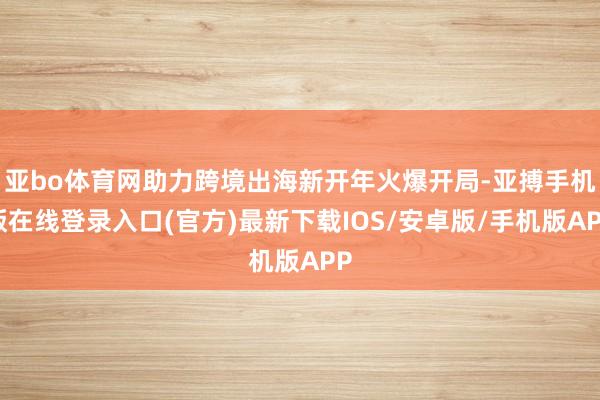 亚bo体育网助力跨境出海新开年火爆开局-亚搏手机版在线登录入口(官方)最新下载IOS/安卓版/手机版APP
