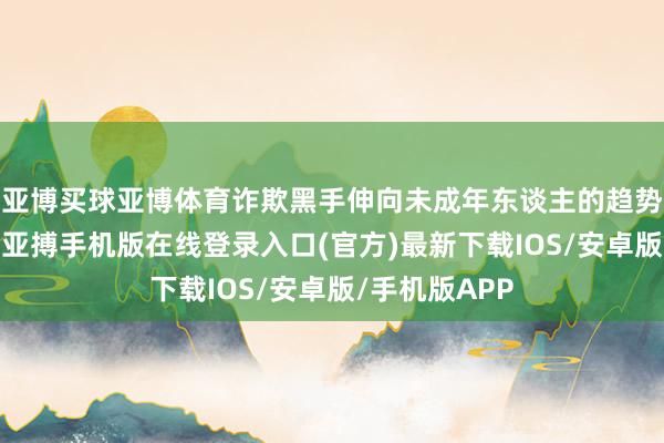 亚博买球亚博体育诈欺黑手伸向未成年东谈主的趋势正悄然彭胀-亚搏手机版在线登录入口(官方)最新下载IOS/安卓版/手机版APP