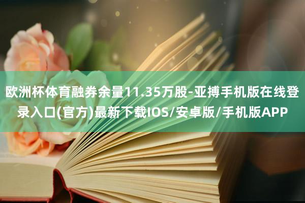欧洲杯体育融券余量11.35万股-亚搏手机版在线登录入口(官方)最新下载IOS/安卓版/手机版APP