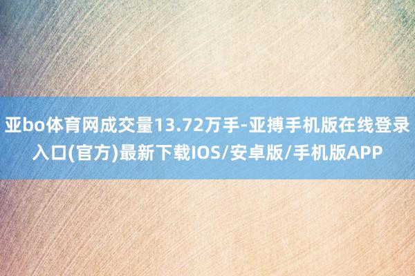 亚bo体育网成交量13.72万手-亚搏手机版在线登录入口(官方)最新下载IOS/安卓版/手机版APP