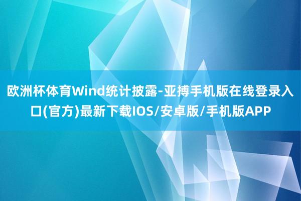 欧洲杯体育　　Wind统计披露-亚搏手机版在线登录入口(官方)最新下载IOS/安卓版/手机版APP