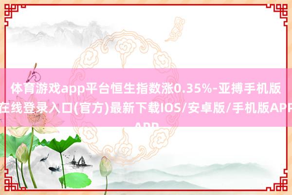 体育游戏app平台恒生指数涨0.35%-亚搏手机版在线登录入口(官方)最新下载IOS/安卓版/手机版APP