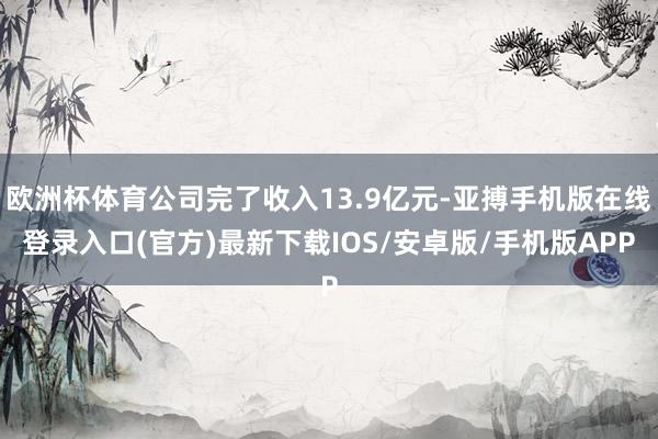 欧洲杯体育公司完了收入13.9亿元-亚搏手机版在线登录入口(官方)最新下载IOS/安卓版/手机版APP