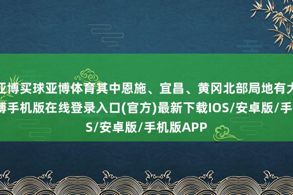 亚博买球亚博体育其中恩施、宜昌、黄冈北部局地有大暴雨-亚搏手机版在线登录入口(官方)最新下载IOS/安卓版/手机版APP