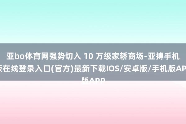 亚bo体育网强势切入 10 万级家轿商场-亚搏手机版在线登录入口(官方)最新下载IOS/安卓版/手机版APP