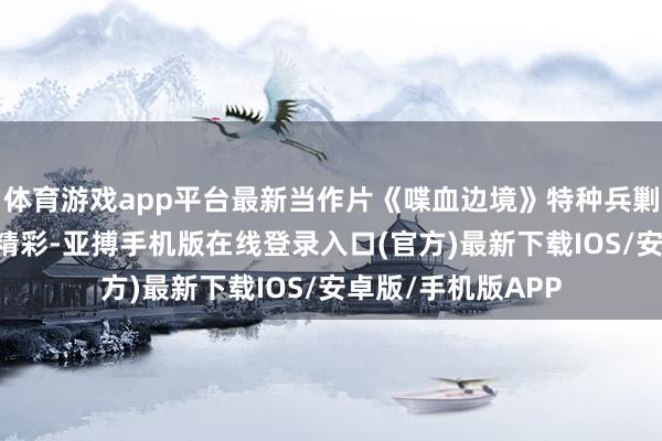 体育游戏app平台最新当作片《喋血边境》特种兵剿灭黑帮老巢 特别精彩-亚搏手机版在线登录入口(官方)最新下载IOS/安卓版/手机版APP