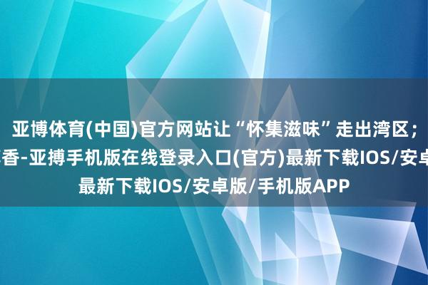 亚博体育(中国)官方网站让“怀集滋味”走出湾区；她们酿造百年醇香-亚搏手机版在线登录入口(官方)最新下载IOS/安卓版/手机版APP