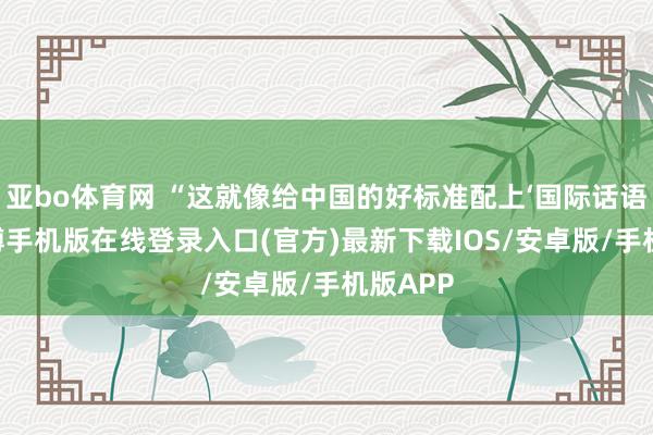 亚bo体育网 “这就像给中国的好标准配上‘国际话语包’-亚搏手机版在线登录入口(官方)最新下载IOS/安卓版/手机版APP