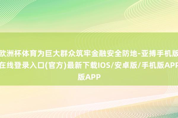 欧洲杯体育为巨大群众筑牢金融安全防地-亚搏手机版在线登录入口(官方)最新下载IOS/安卓版/手机版APP