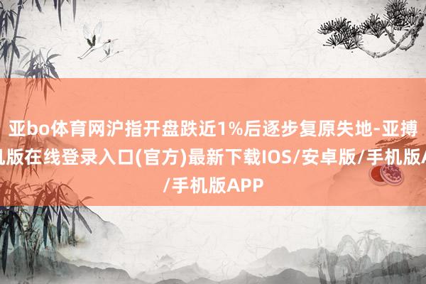 亚bo体育网沪指开盘跌近1%后逐步复原失地-亚搏手机版在线登录入口(官方)最新下载IOS/安卓版/手机版APP