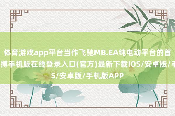 体育游戏app平台当作飞驰MB.EA纯电动平台的首款车型-亚搏手机版在线登录入口(官方)最新下载IOS/安卓版/手机版APP
