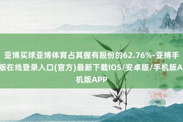 亚博买球亚博体育占其握有股份的62.76%-亚搏手机版在线登录入口(官方)最新下载IOS/安卓版/手机版APP