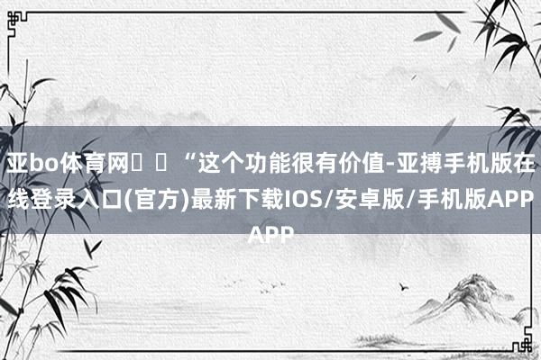 亚bo体育网  “这个功能很有价值-亚搏手机版在线登录入口(官方)最新下载IOS/安卓版/手机版APP