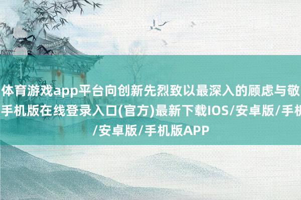 体育游戏app平台向创新先烈致以最深入的顾虑与敬意-亚搏手机版在线登录入口(官方)最新下载IOS/安卓版/手机版APP