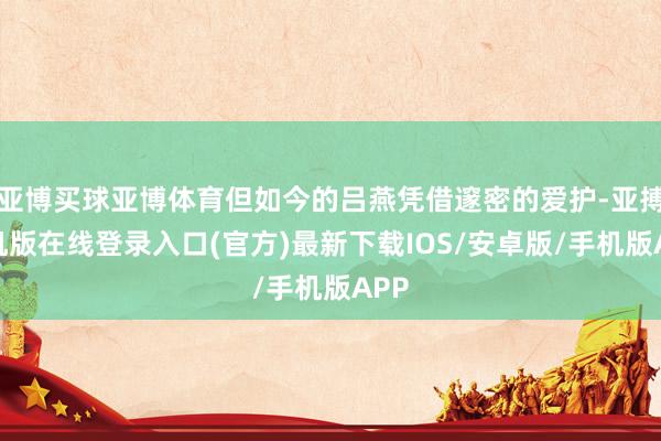 亚博买球亚博体育但如今的吕燕凭借邃密的爱护-亚搏手机版在线登录入口(官方)最新下载IOS/安卓版/手机版APP