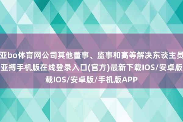 亚bo体育网公司其他董事、监事和高等解决东谈主员均正常履职-亚搏手机版在线登录入口(官方)最新下载IOS/安卓版/手机版APP