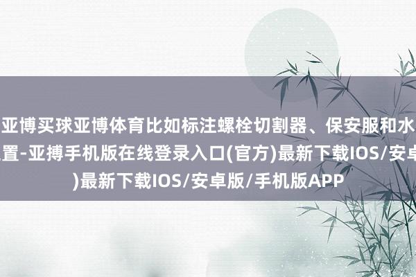 亚博买球亚博体育比如标注螺栓切割器、保安服和水塔等要道谈具位置-亚搏手机版在线登录入口(官方)最新下载IOS/安卓版/手机版APP