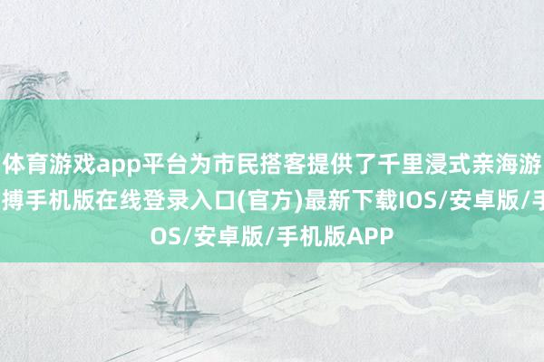 体育游戏app平台为市民搭客提供了千里浸式亲海游乐体验-亚搏手机版在线登录入口(官方)最新下载IOS/安卓版/手机版APP