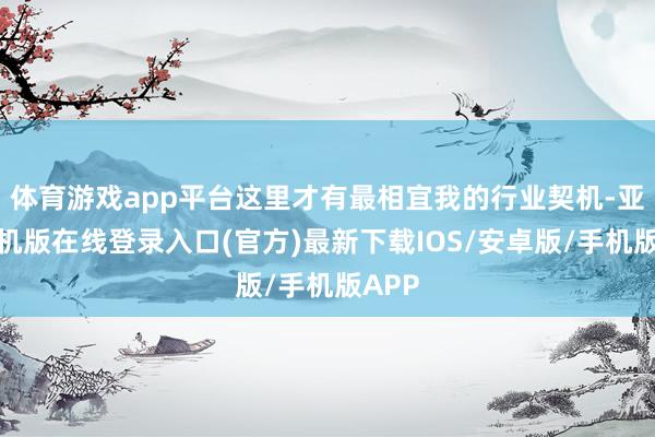 体育游戏app平台这里才有最相宜我的行业契机-亚搏手机版在线登录入口(官方)最新下载IOS/安卓版/手机版APP