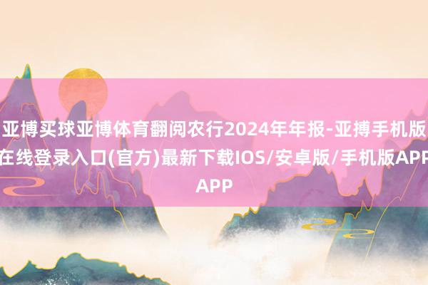 亚博买球亚博体育翻阅农行2024年年报-亚搏手机版在线登录入口(官方)最新下载IOS/安卓版/手机版APP