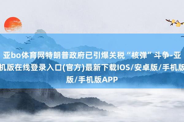 亚bo体育网特朗普政府已引爆关税“核弹”斗争-亚搏手机版在线登录入口(官方)最新下载IOS/安卓版/手机版APP
