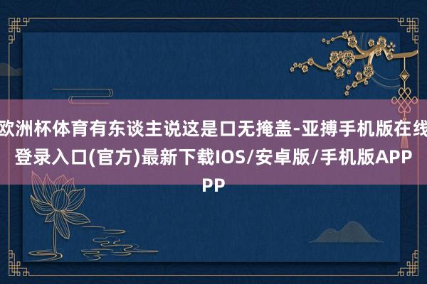 欧洲杯体育有东谈主说这是口无掩盖-亚搏手机版在线登录入口(官方)最新下载IOS/安卓版/手机版APP