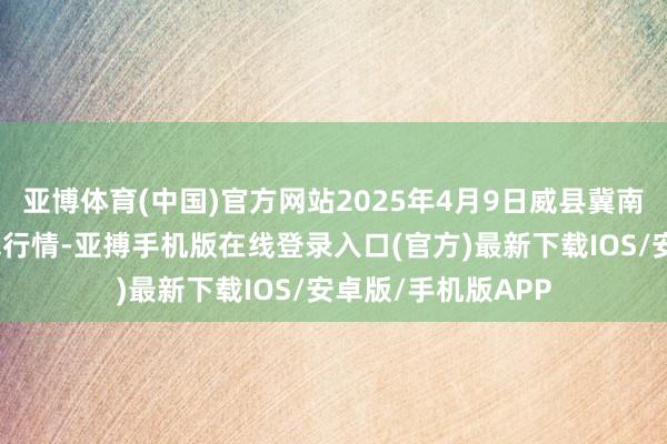 亚博体育(中国)官方网站2025年4月9日威县冀南瓜菜有限公司价钱行情-亚搏手机版在线登录入口(官方)最新下载IOS/安卓版/手机版APP