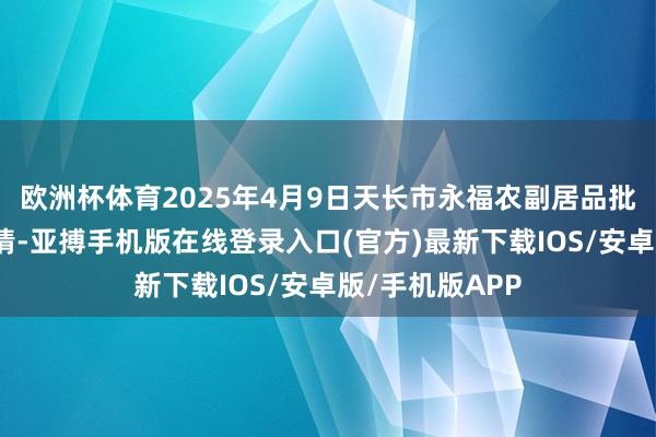 欧洲杯体育2025年4月9日天长市永福农副居品批发商场价钱行情-亚搏手机版在线登录入口(官方)最新下载IOS/安卓版/手机版APP
